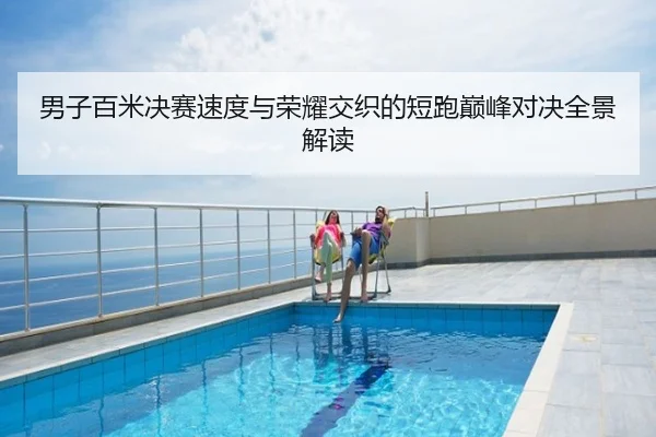 男子百米决赛速度与荣耀交织的短跑巅峰对决全景解读