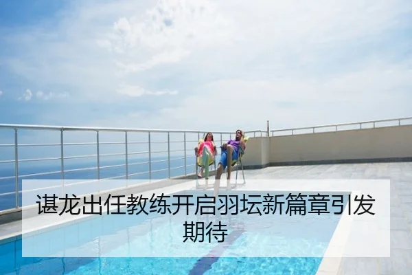 谌龙出任教练开启羽坛新篇章引发期待