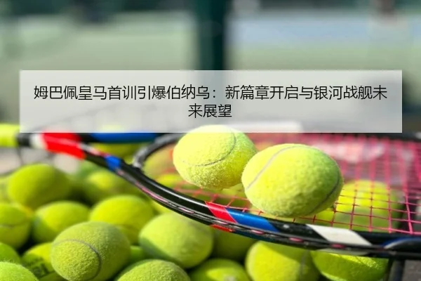 姆巴佩皇马首训引爆伯纳乌：新篇章开启与银河战舰未来展望
