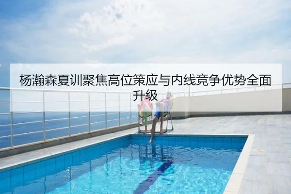 杨瀚森夏训聚焦高位策应与内线竞争优势全面升级