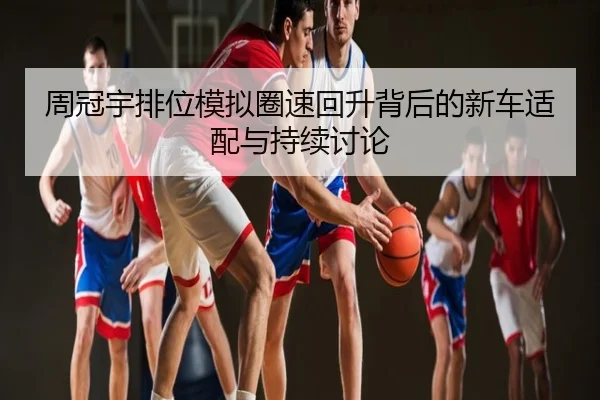 周冠宇排位模拟圈速回升背后的新车适配与持续讨论