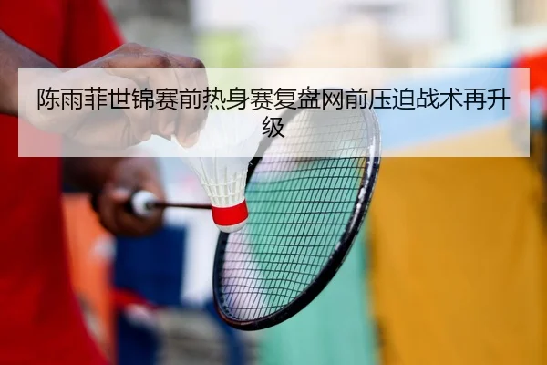 陈雨菲世锦赛前热身赛复盘网前压迫战术再升级