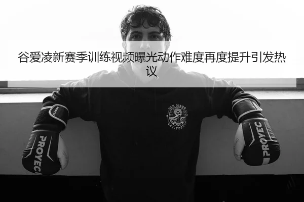 谷爱凌新赛季训练视频曝光动作难度再度提升引发热议
