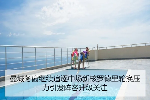 曼城冬窗继续追逐中场新核罗德里轮换压力引发阵容升级关注