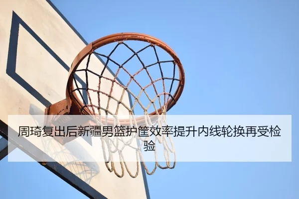 周琦复出后新疆男篮护筐效率提升内线轮换再受检验