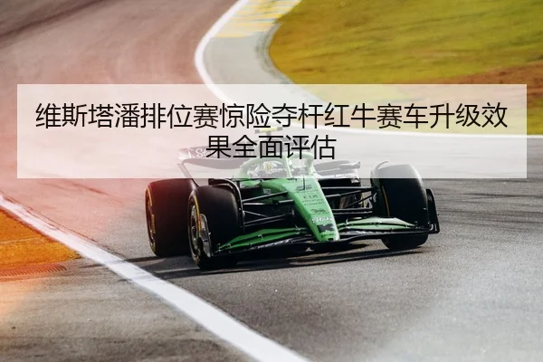 维斯塔潘排位赛惊险夺杆红牛赛车升级效果全面评估