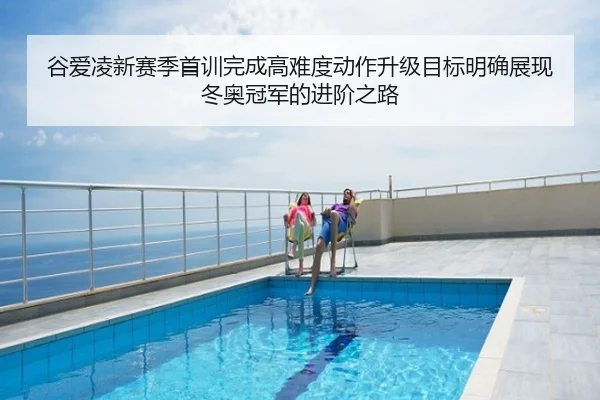 谷爱凌新赛季首训完成高难度动作升级目标明确展现冬奥冠军的进阶之路