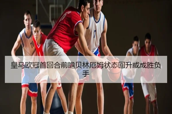皇马欧冠首回合前瞻贝林厄姆状态回升或成胜负手