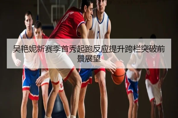 吴艳妮新赛季首秀起跑反应提升跨栏突破前景展望